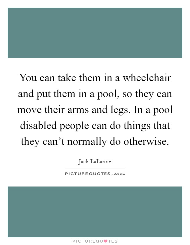 You can take them in a wheelchair and put them in a pool, so they can move their arms and legs. In a pool disabled people can do things that they can't normally do otherwise. Picture Quote #1