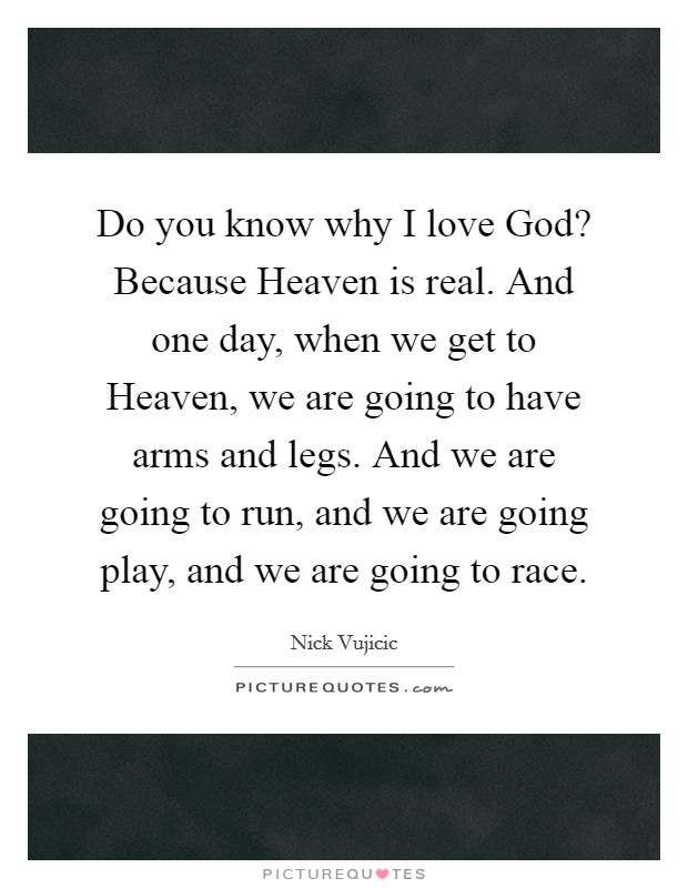 Do you know why I love God? Because Heaven is real. And one day, when we get to Heaven, we are going to have arms and legs. And we are going to run, and we are going play, and we are going to race. Picture Quote #1