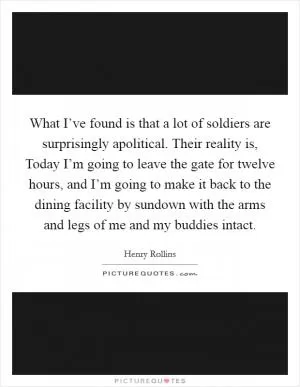 What I’ve found is that a lot of soldiers are surprisingly apolitical. Their reality is, Today I’m going to leave the gate for twelve hours, and I’m going to make it back to the dining facility by sundown with the arms and legs of me and my buddies intact Picture Quote #1