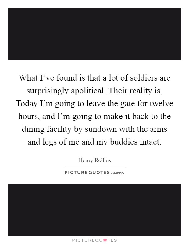 What I've found is that a lot of soldiers are surprisingly apolitical. Their reality is, Today I'm going to leave the gate for twelve hours, and I'm going to make it back to the dining facility by sundown with the arms and legs of me and my buddies intact. Picture Quote #1