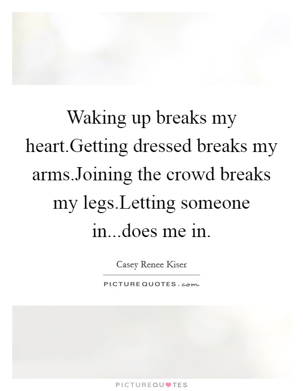Waking up breaks my heart.Getting dressed breaks my arms.Joining the crowd breaks my legs.Letting someone in...does me in. Picture Quote #1