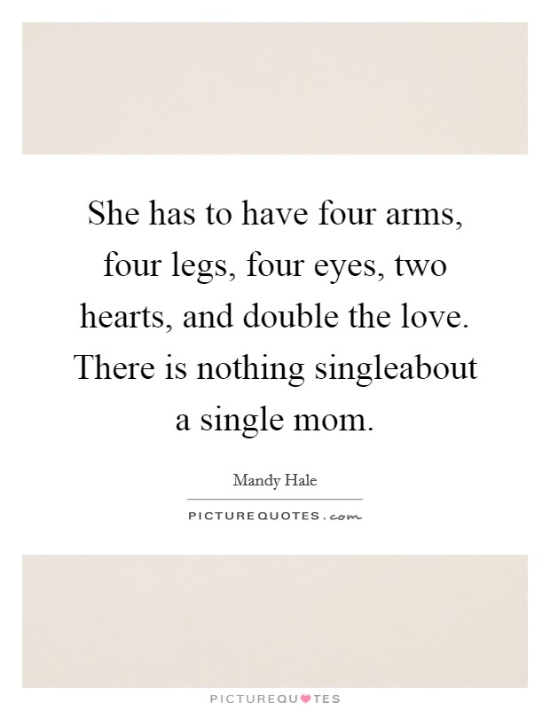 She has to have four arms, four legs, four eyes, two hearts, and double the love. There is nothing singleabout a single mom. Picture Quote #1