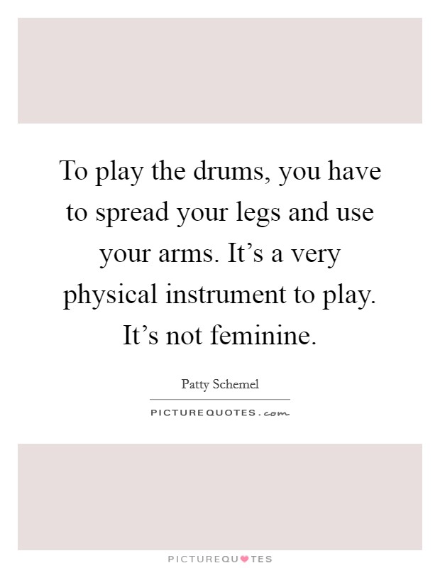 To play the drums, you have to spread your legs and use your arms. It's a very physical instrument to play. It's not feminine. Picture Quote #1