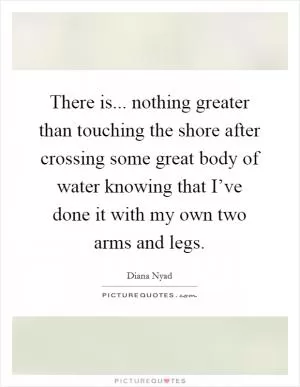 There is... nothing greater than touching the shore after crossing some great body of water knowing that I’ve done it with my own two arms and legs Picture Quote #1
