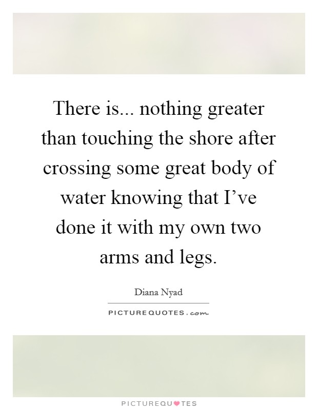 There is... nothing greater than touching the shore after crossing some great body of water knowing that I've done it with my own two arms and legs. Picture Quote #1