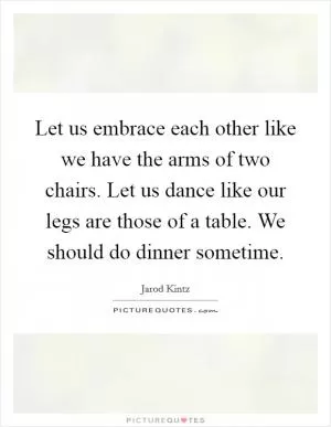 Let us embrace each other like we have the arms of two chairs. Let us dance like our legs are those of a table. We should do dinner sometime Picture Quote #1