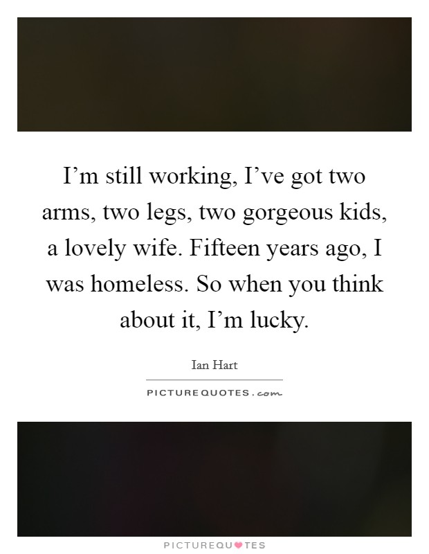 I'm still working, I've got two arms, two legs, two gorgeous kids, a lovely wife. Fifteen years ago, I was homeless. So when you think about it, I'm lucky. Picture Quote #1
