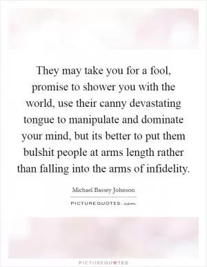 They may take you for a fool, promise to shower you with the world, use their canny devastating tongue to manipulate and dominate your mind, but its better to put them bulshit people at arms length rather than falling into the arms of infidelity Picture Quote #1