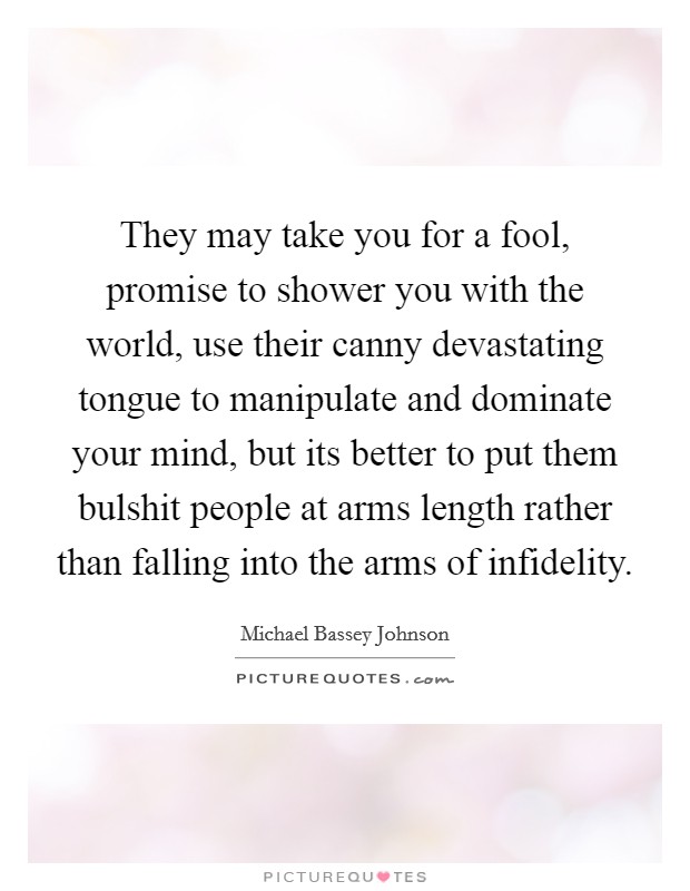 They may take you for a fool, promise to shower you with the world, use their canny devastating tongue to manipulate and dominate your mind, but its better to put them bulshit people at arms length rather than falling into the arms of infidelity. Picture Quote #1