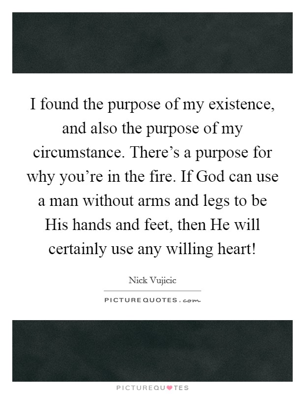 I found the purpose of my existence, and also the purpose of my circumstance. There's a purpose for why you're in the fire. If God can use a man without arms and legs to be His hands and feet, then He will certainly use any willing heart! Picture Quote #1