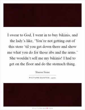 I swear to God, I went in to buy bikinis, and the lady’s like, ‘You’re not getting out of this store ‘til you get down there and show me what you do for those abs and the arms.’ She wouldn’t sell me my bikinis! I had to get on the floor and do the stomach thing Picture Quote #1