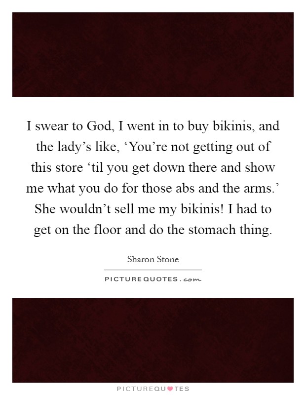 I swear to God, I went in to buy bikinis, and the lady's like, ‘You're not getting out of this store ‘til you get down there and show me what you do for those abs and the arms.' She wouldn't sell me my bikinis! I had to get on the floor and do the stomach thing. Picture Quote #1