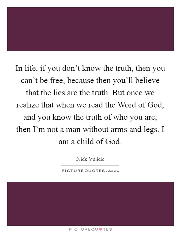 In life, if you don't know the truth, then you can't be free, because then you'll believe that the lies are the truth. But once we realize that when we read the Word of God, and you know the truth of who you are, then I'm not a man without arms and legs. I am a child of God. Picture Quote #1