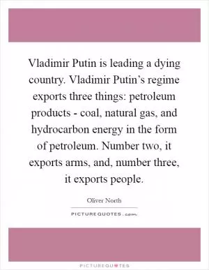 Vladimir Putin is leading a dying country. Vladimir Putin’s regime exports three things: petroleum products - coal, natural gas, and hydrocarbon energy in the form of petroleum. Number two, it exports arms, and, number three, it exports people Picture Quote #1
