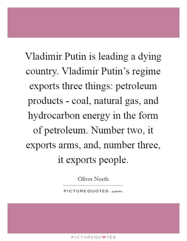 Vladimir Putin is leading a dying country. Vladimir Putin's regime exports three things: petroleum products - coal, natural gas, and hydrocarbon energy in the form of petroleum. Number two, it exports arms, and, number three, it exports people. Picture Quote #1