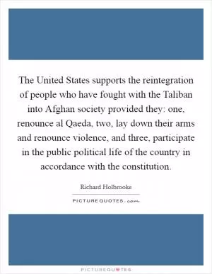 The United States supports the reintegration of people who have fought with the Taliban into Afghan society provided they: one, renounce al Qaeda, two, lay down their arms and renounce violence, and three, participate in the public political life of the country in accordance with the constitution Picture Quote #1