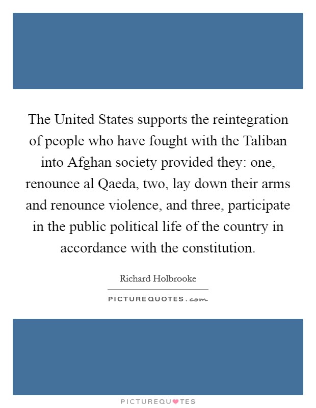 The United States supports the reintegration of people who have fought with the Taliban into Afghan society provided they: one, renounce al Qaeda, two, lay down their arms and renounce violence, and three, participate in the public political life of the country in accordance with the constitution. Picture Quote #1