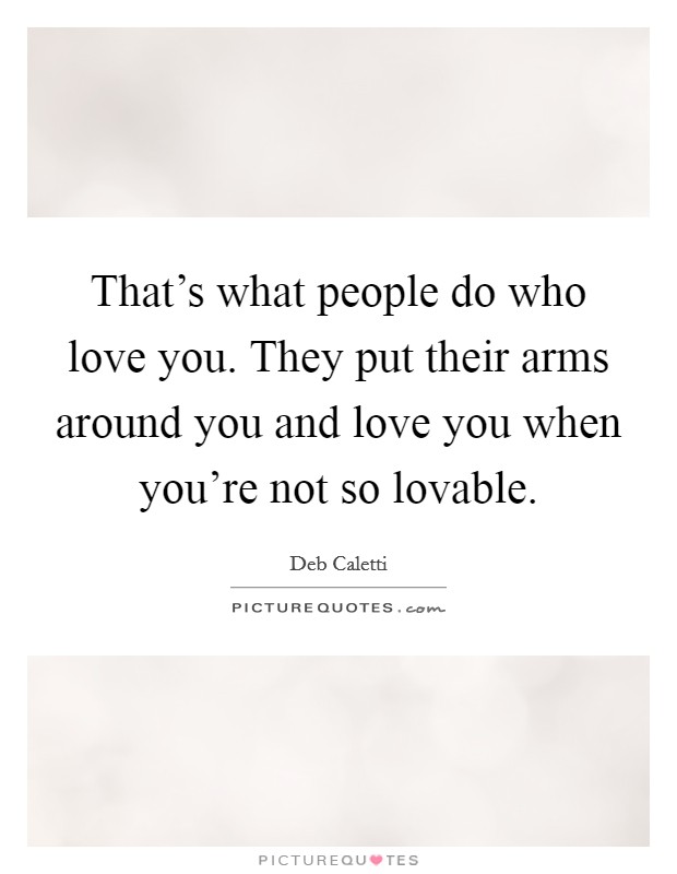 That's what people do who love you. They put their arms around you and love you when you're not so lovable. Picture Quote #1