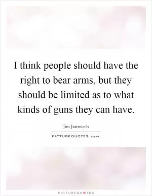 I think people should have the right to bear arms, but they should be limited as to what kinds of guns they can have Picture Quote #1