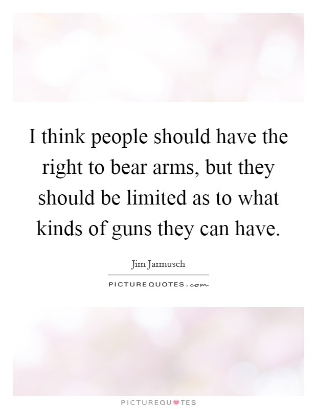 I think people should have the right to bear arms, but they should be limited as to what kinds of guns they can have. Picture Quote #1