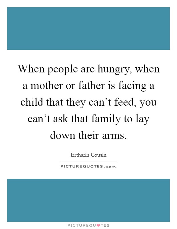 When people are hungry, when a mother or father is facing a child that they can't feed, you can't ask that family to lay down their arms. Picture Quote #1