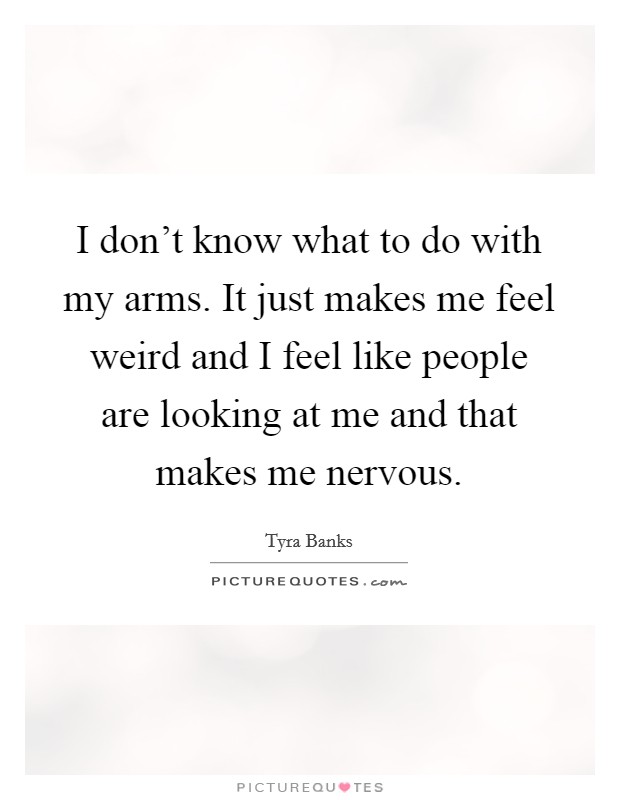 I don't know what to do with my arms. It just makes me feel weird and I feel like people are looking at me and that makes me nervous. Picture Quote #1