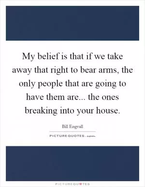 My belief is that if we take away that right to bear arms, the only people that are going to have them are... the ones breaking into your house Picture Quote #1