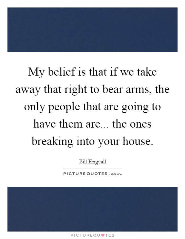 My belief is that if we take away that right to bear arms, the only people that are going to have them are... the ones breaking into your house. Picture Quote #1