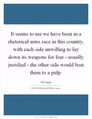 It seems to me we have been in a rhetorical arms race in this country, with each side unwilling to lay down its weapons for fear - usually justified - the other side would beat them to a pulp Picture Quote #1