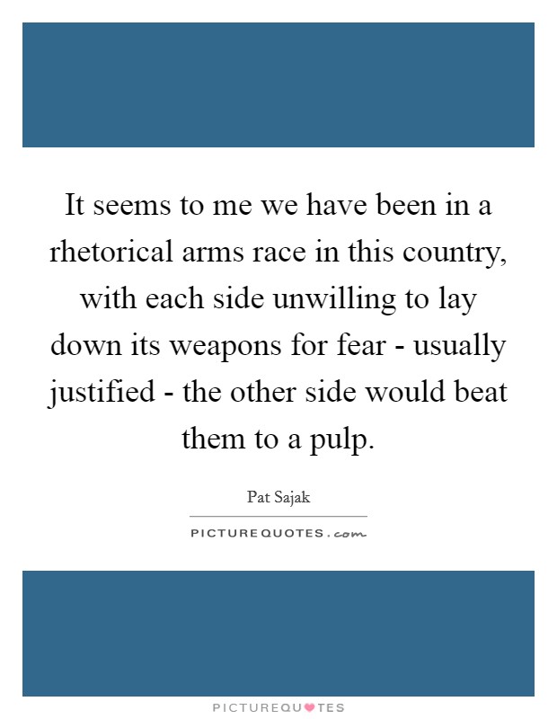 It seems to me we have been in a rhetorical arms race in this country, with each side unwilling to lay down its weapons for fear - usually justified - the other side would beat them to a pulp. Picture Quote #1