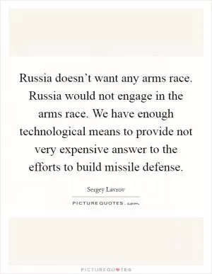 Russia doesn’t want any arms race. Russia would not engage in the arms race. We have enough technological means to provide not very expensive answer to the efforts to build missile defense Picture Quote #1