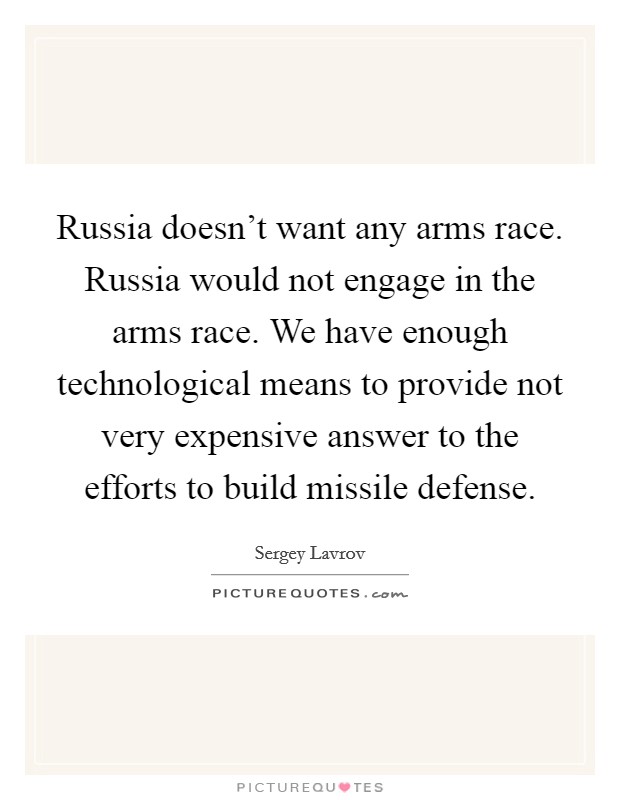 Russia doesn't want any arms race. Russia would not engage in the arms race. We have enough technological means to provide not very expensive answer to the efforts to build missile defense. Picture Quote #1