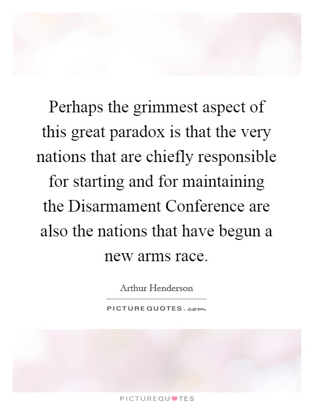 Perhaps the grimmest aspect of this great paradox is that the very nations that are chiefly responsible for starting and for maintaining the Disarmament Conference are also the nations that have begun a new arms race. Picture Quote #1