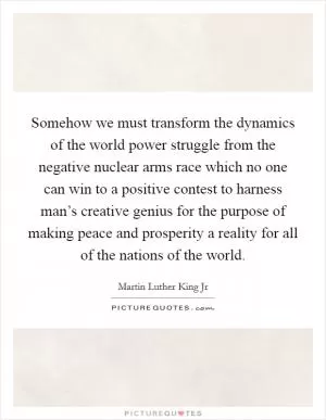 Somehow we must transform the dynamics of the world power struggle from the negative nuclear arms race which no one can win to a positive contest to harness man’s creative genius for the purpose of making peace and prosperity a reality for all of the nations of the world Picture Quote #1