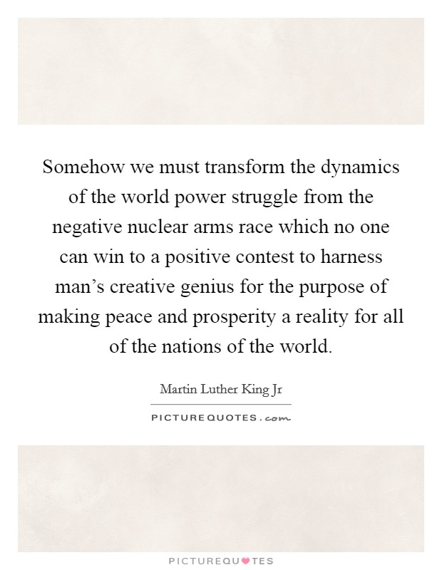 Somehow we must transform the dynamics of the world power struggle from the negative nuclear arms race which no one can win to a positive contest to harness man's creative genius for the purpose of making peace and prosperity a reality for all of the nations of the world. Picture Quote #1