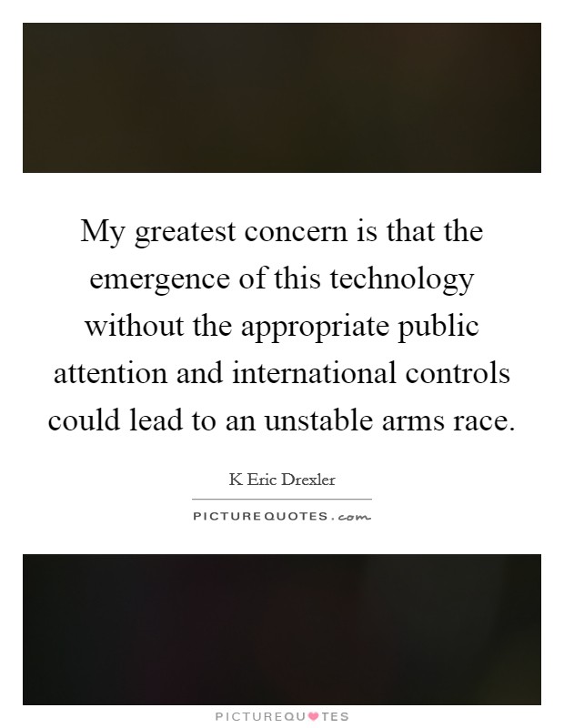 My greatest concern is that the emergence of this technology without the appropriate public attention and international controls could lead to an unstable arms race. Picture Quote #1