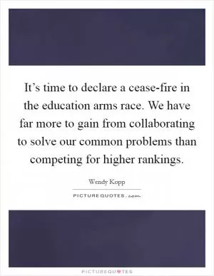 It’s time to declare a cease-fire in the education arms race. We have far more to gain from collaborating to solve our common problems than competing for higher rankings Picture Quote #1