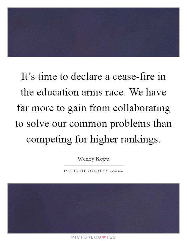 It's time to declare a cease-fire in the education arms race. We have far more to gain from collaborating to solve our common problems than competing for higher rankings. Picture Quote #1