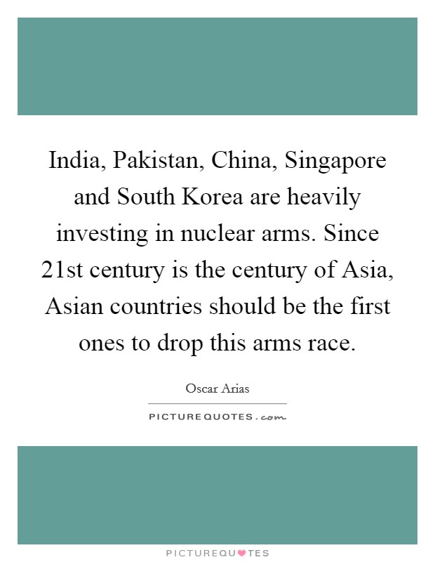 India, Pakistan, China, Singapore and South Korea are heavily investing in nuclear arms. Since 21st century is the century of Asia, Asian countries should be the first ones to drop this arms race. Picture Quote #1