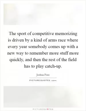 The sport of competitive memorizing is driven by a kind of arms race where every year somebody comes up with a new way to remember more stuff more quickly, and then the rest of the field has to play catch-up Picture Quote #1