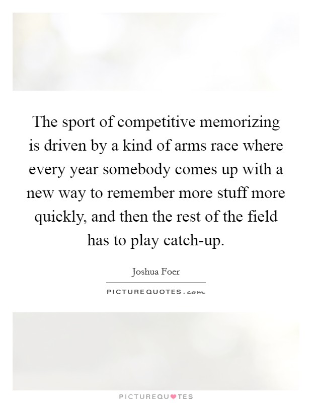 The sport of competitive memorizing is driven by a kind of arms race where every year somebody comes up with a new way to remember more stuff more quickly, and then the rest of the field has to play catch-up. Picture Quote #1