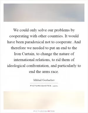 We could only solve our problems by cooperating with other countries. It would have been paradoxical not to cooperate. And therefore we needed to put an end to the Iron Curtain, to change the nature of international relations, to rid them of ideological confrontation, and particularly to end the arms race Picture Quote #1