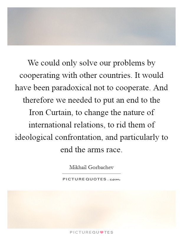 We could only solve our problems by cooperating with other countries. It would have been paradoxical not to cooperate. And therefore we needed to put an end to the Iron Curtain, to change the nature of international relations, to rid them of ideological confrontation, and particularly to end the arms race. Picture Quote #1