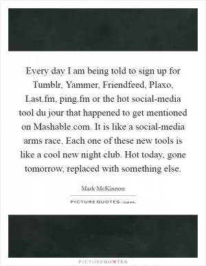 Every day I am being told to sign up for Tumblr, Yammer, Friendfeed, Plaxo, Last.fm, ping.fm or the hot social-media tool du jour that happened to get mentioned on Mashable.com. It is like a social-media arms race. Each one of these new tools is like a cool new night club. Hot today, gone tomorrow, replaced with something else Picture Quote #1