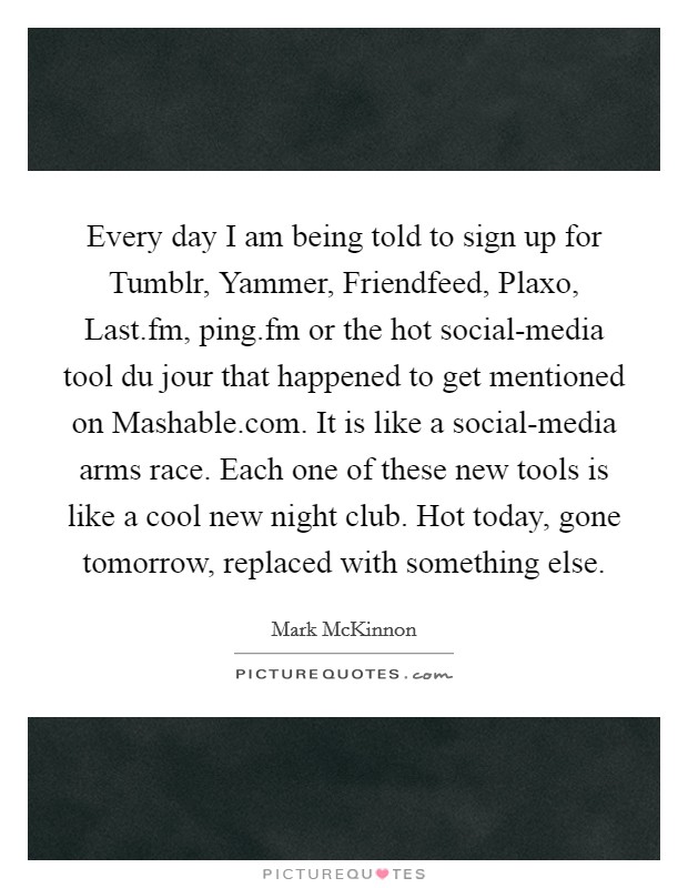 Every day I am being told to sign up for Tumblr, Yammer, Friendfeed, Plaxo, Last.fm, ping.fm or the hot social-media tool du jour that happened to get mentioned on Mashable.com. It is like a social-media arms race. Each one of these new tools is like a cool new night club. Hot today, gone tomorrow, replaced with something else. Picture Quote #1