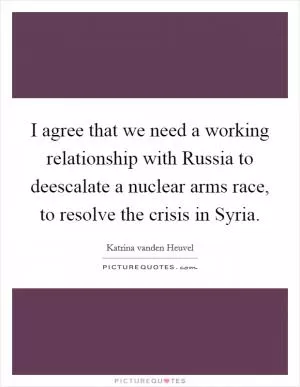 I agree that we need a working relationship with Russia to deescalate a nuclear arms race, to resolve the crisis in Syria Picture Quote #1