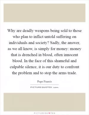 Why are deadly weapons being sold to those who plan to inflict untold suffering on individuals and society? Sadly, the answer, as we all know, is simply for money: money that is drenched in blood, often innocent blood. In the face of this shameful and culpable silence, it is our duty to confront the problem and to stop the arms trade Picture Quote #1