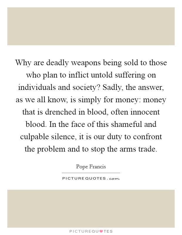 Why are deadly weapons being sold to those who plan to inflict untold suffering on individuals and society? Sadly, the answer, as we all know, is simply for money: money that is drenched in blood, often innocent blood. In the face of this shameful and culpable silence, it is our duty to confront the problem and to stop the arms trade. Picture Quote #1