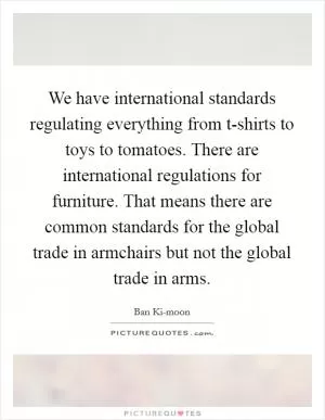 We have international standards regulating everything from t-shirts to toys to tomatoes. There are international regulations for furniture. That means there are common standards for the global trade in armchairs but not the global trade in arms Picture Quote #1