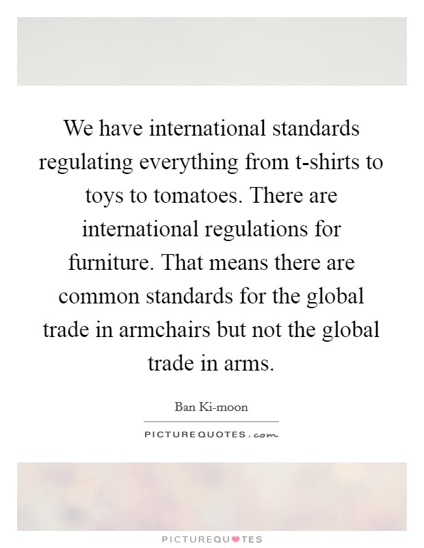 We have international standards regulating everything from t-shirts to toys to tomatoes. There are international regulations for furniture. That means there are common standards for the global trade in armchairs but not the global trade in arms. Picture Quote #1